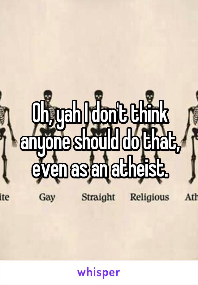 Oh, yah I don't think anyone should do that, even as an atheist.