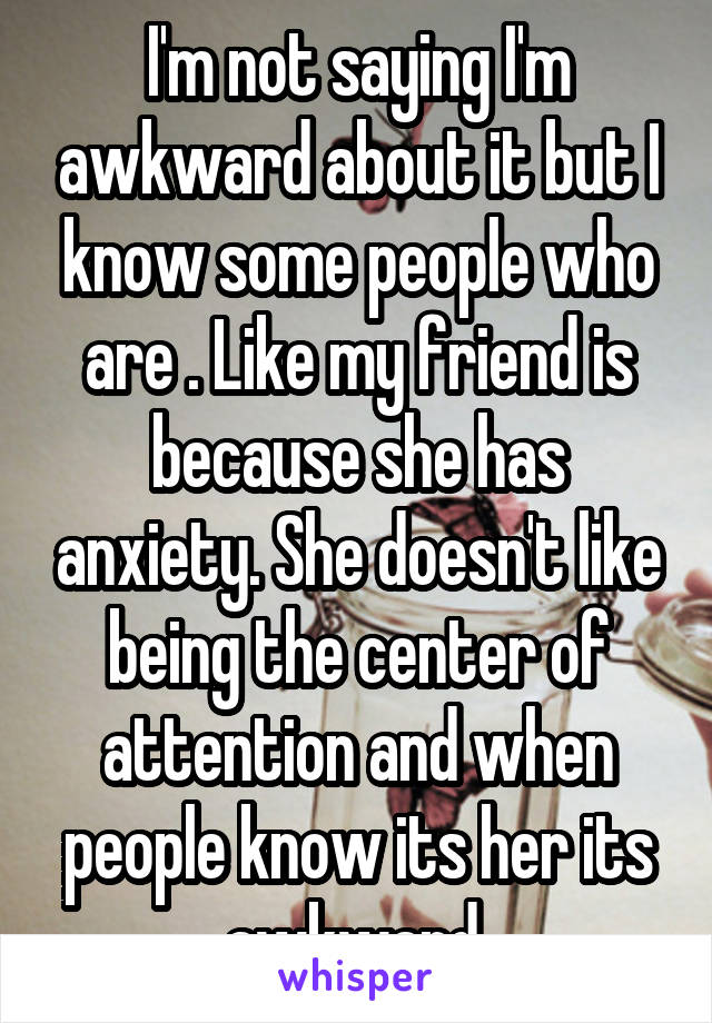 I'm not saying I'm awkward about it but I know some people who are . Like my friend is because she has anxiety. She doesn't like being the center of attention and when people know its her its awkward 