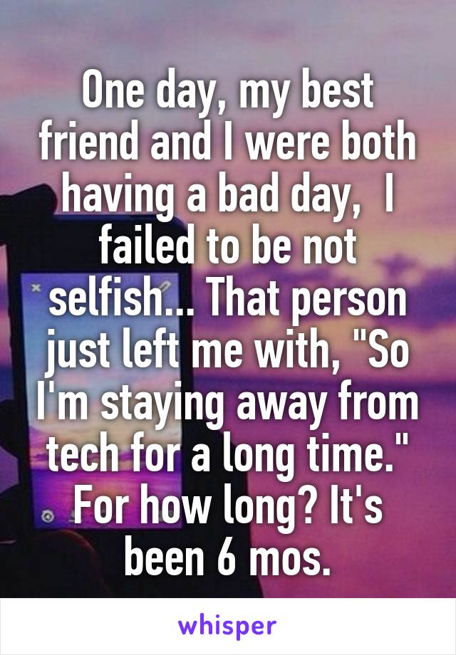 One day, my best friend and I were both having a bad day,  I failed to be not selfish... That person just left me with, "So I'm staying away from tech for a long time." For how long? It's been 6 mos.