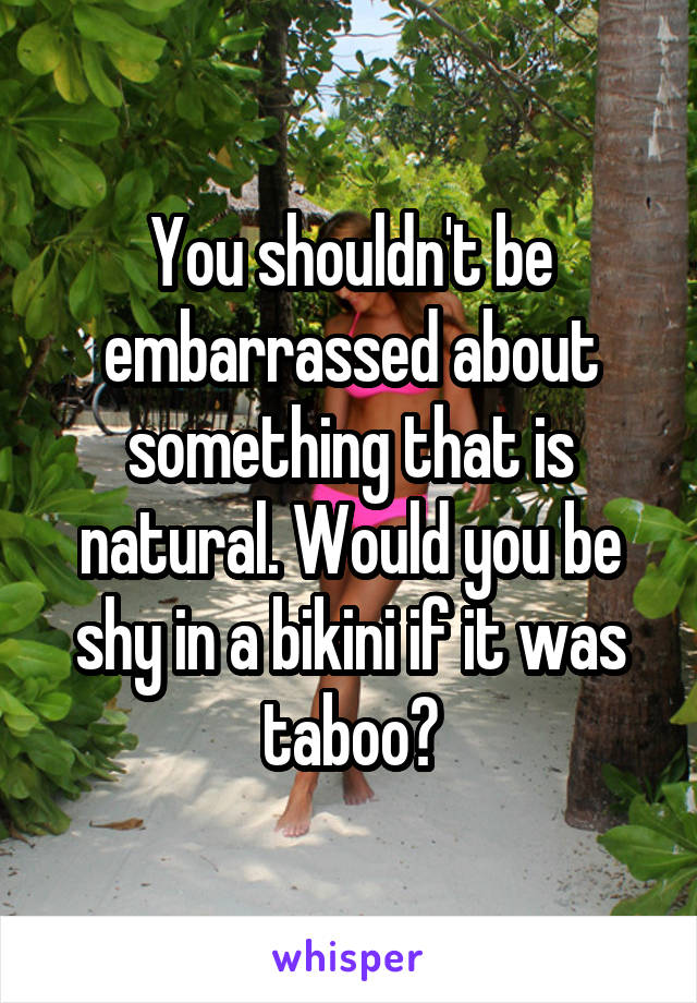 You shouldn't be embarrassed about something that is natural. Would you be shy in a bikini if it was taboo?