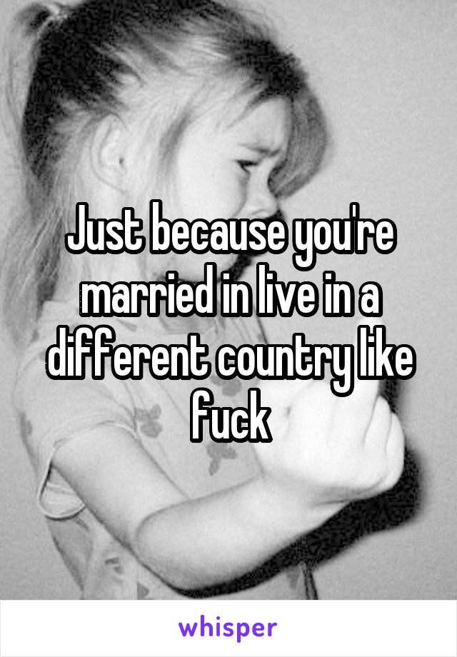 Just because you're married in live in a different country like fuck