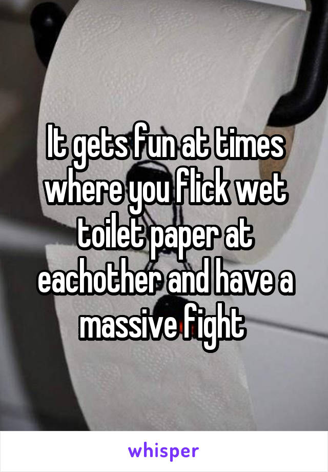 It gets fun at times where you flick wet toilet paper at eachother and have a massive fight 