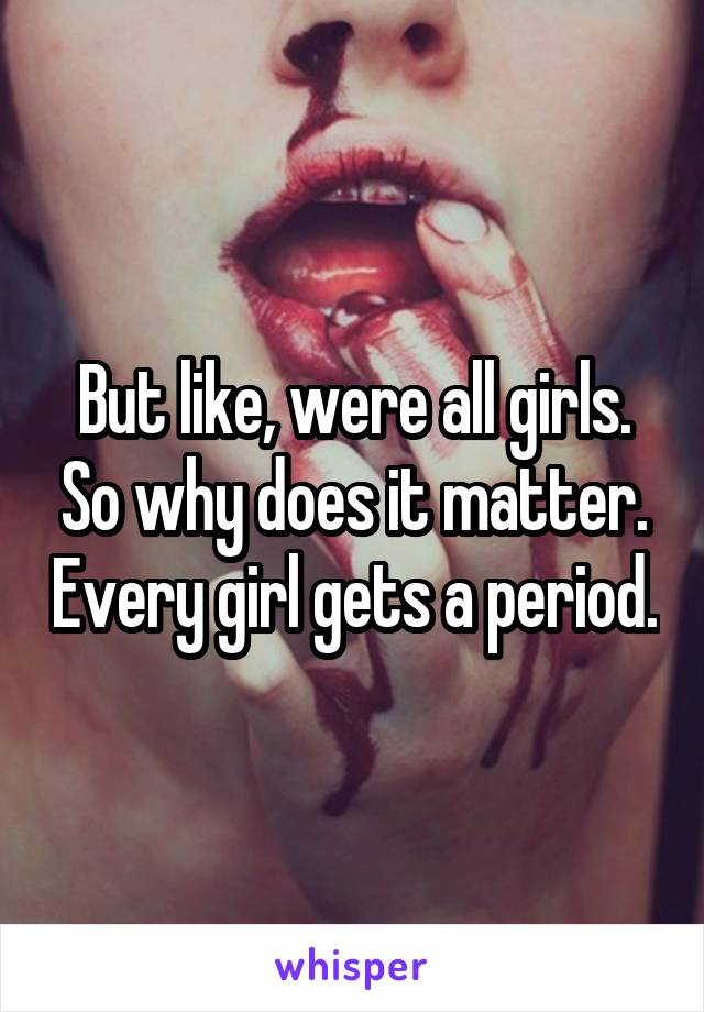But like, were all girls. So why does it matter. Every girl gets a period.