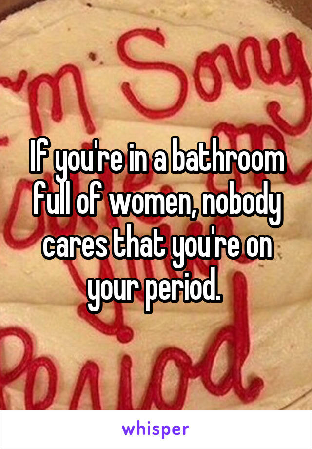 If you're in a bathroom full of women, nobody cares that you're on your period. 