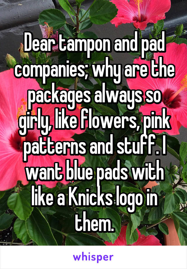 Dear tampon and pad companies; why are the packages always so girly, like flowers, pink patterns and stuff. I want blue pads with like a Knicks logo in them.