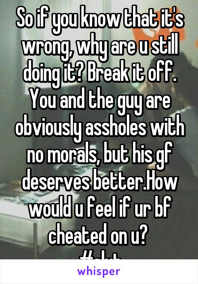 So if you know that it's wrong, why are u still doing it? Break it off. You and the guy are obviously assholes with no morals, but his gf deserves better.How would u feel if ur bf cheated on u? 
#slut