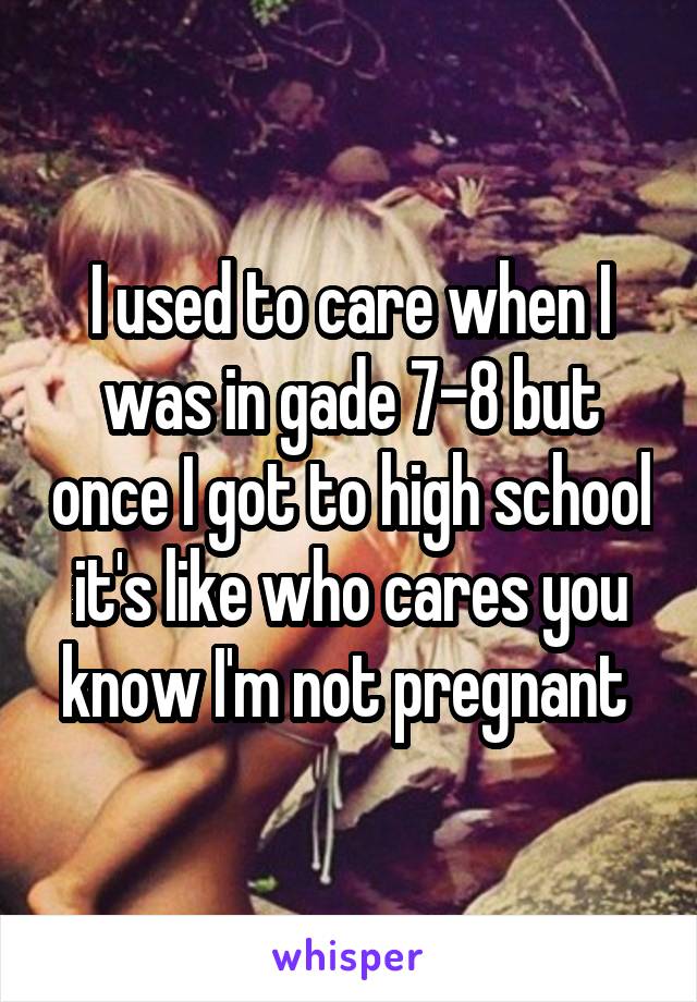 I used to care when I was in gade 7-8 but once I got to high school it's like who cares you know I'm not pregnant 