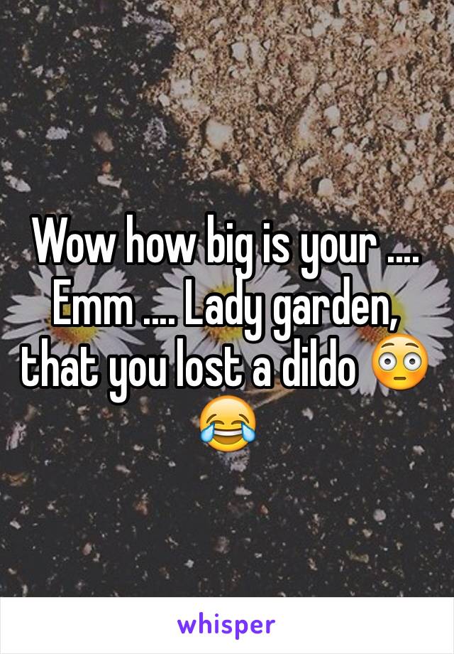 Wow how big is your .... Emm .... Lady garden, that you lost a dildo 😳😂