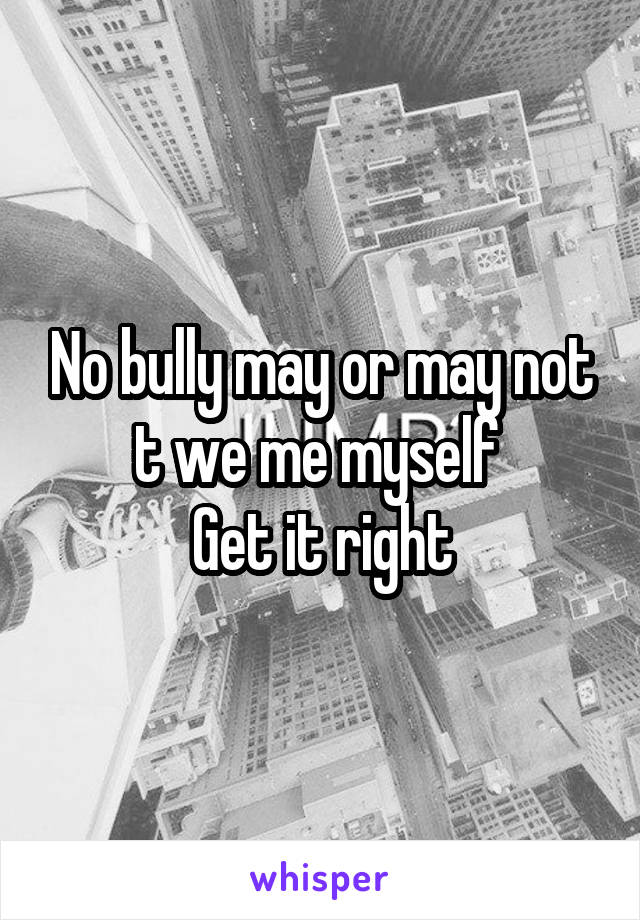 No bully may or may not t we me myself 
Get it right