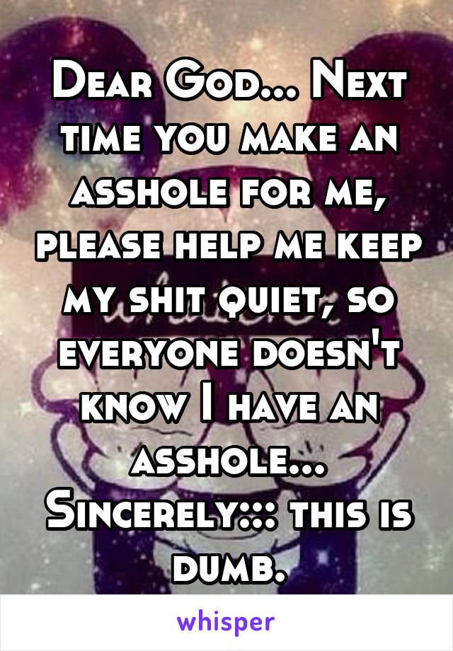 Dear God... Next time you make an asshole for me, please help me keep my shit quiet, so everyone doesn't know I have an asshole... Sincerely::: this is dumb.