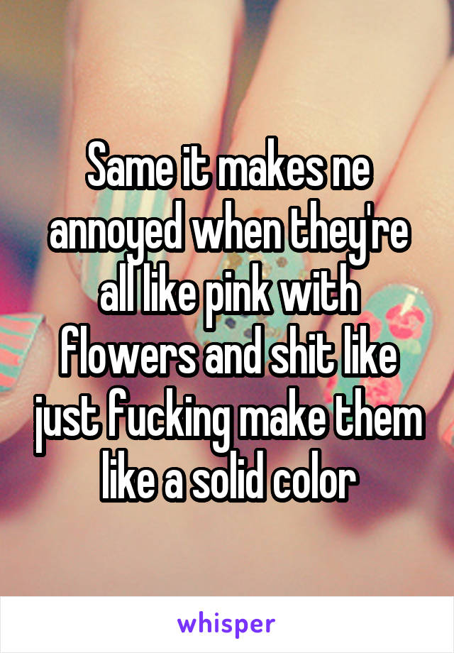 Same it makes ne annoyed when they're all like pink with flowers and shit like just fucking make them like a solid color