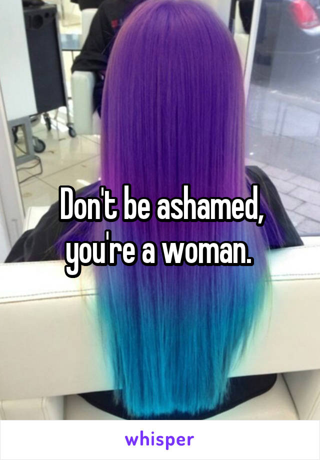 Don't be ashamed, you're a woman. 