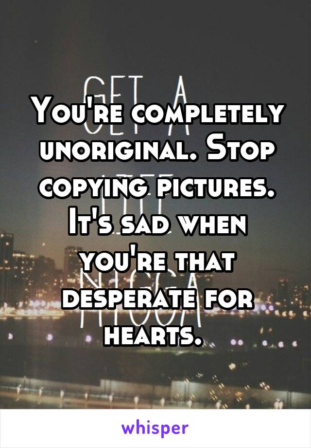 You're completely unoriginal. Stop copying pictures. It's sad when you're that desperate for hearts. 