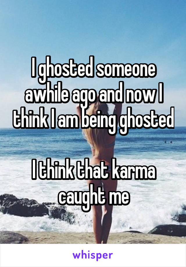 I ghosted someone awhile ago and now I think I am being ghosted 
I think that karma caught me