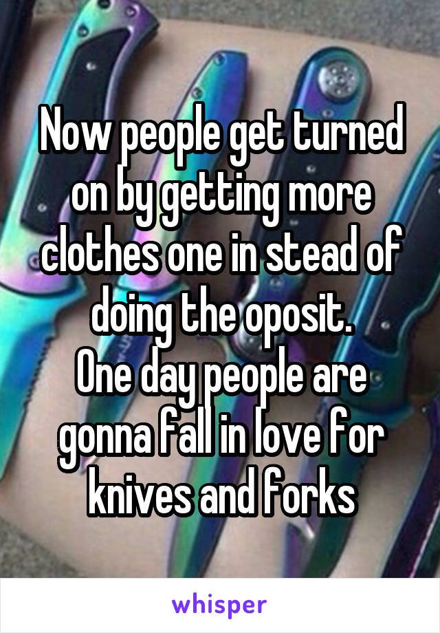 Now people get turned on by getting more clothes one in stead of doing the oposit.
One day people are gonna fall in love for knives and forks