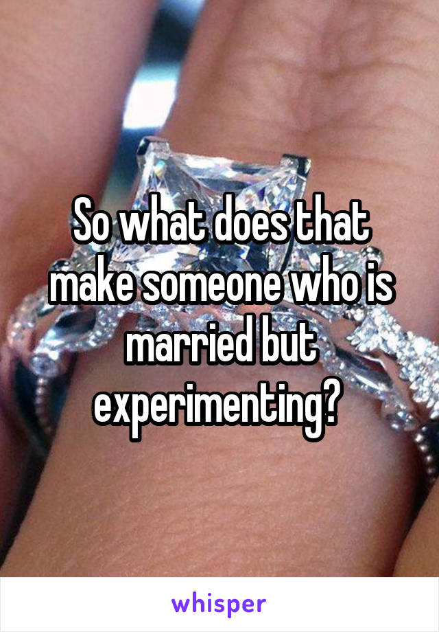 So what does that make someone who is married but experimenting? 