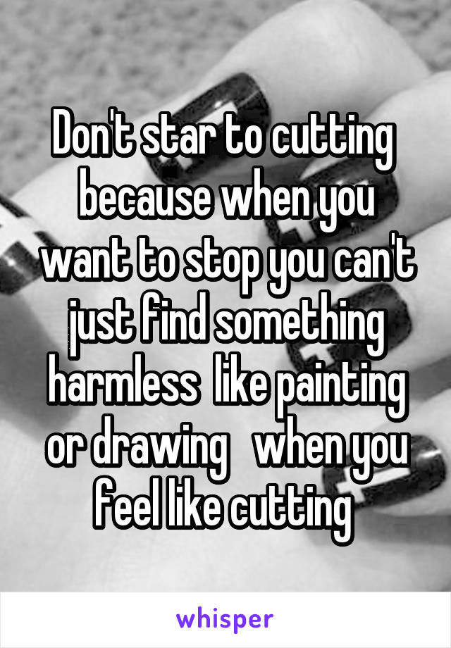 Don't star to cutting  because when you want to stop you can't just find something harmless  like painting or drawing   when you feel like cutting 