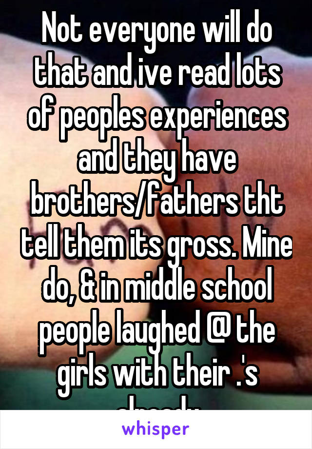 Not everyone will do that and ive read lots of peoples experiences and they have brothers/fathers tht tell them its gross. Mine do, & in middle school people laughed @ the girls with their .'s already