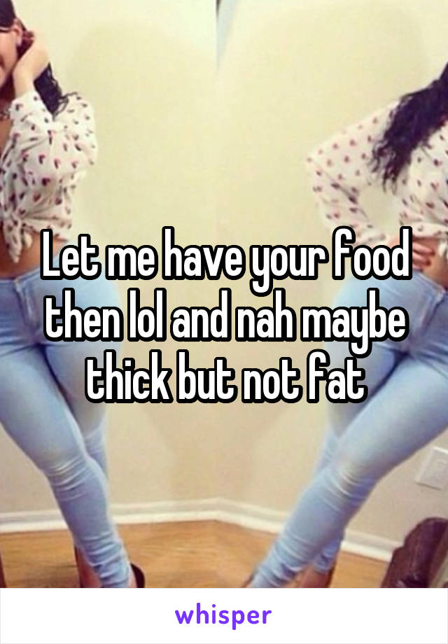 Let me have your food then lol and nah maybe thick but not fat