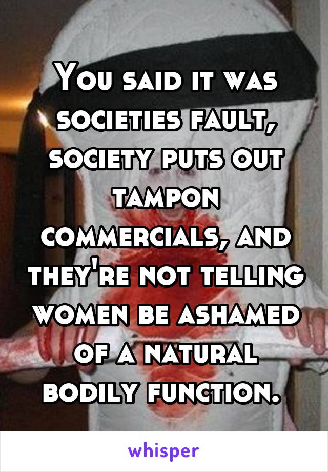 You said it was societies fault, society puts out tampon commercials, and they're not telling women be ashamed of a natural bodily function. 