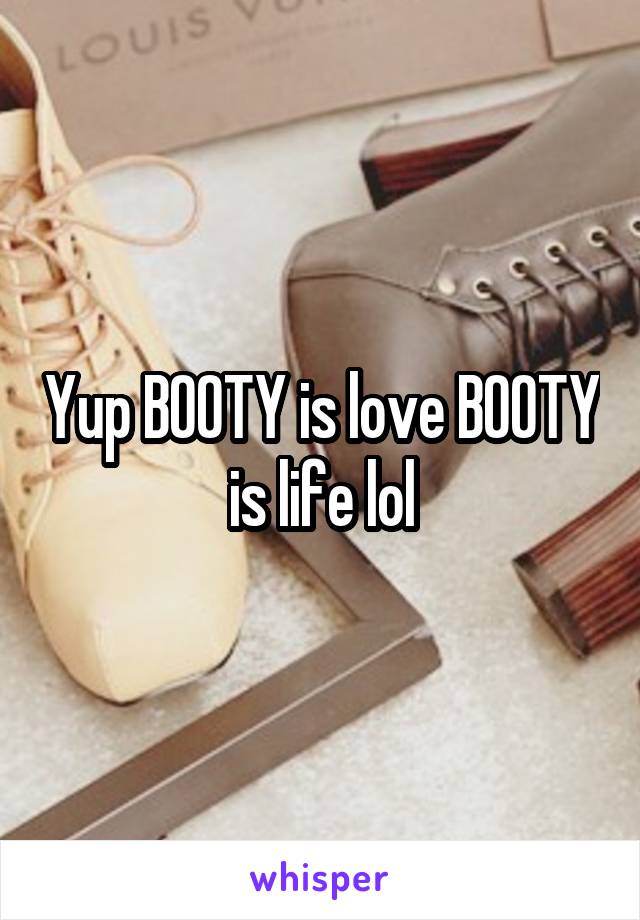 Yup BOOTY is love BOOTY is life lol