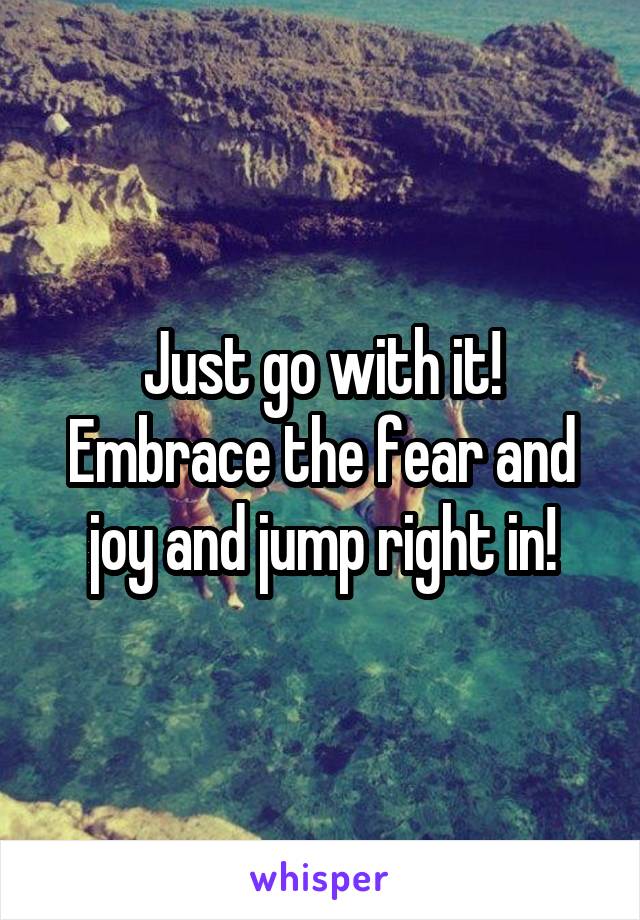 Just go with it! Embrace the fear and joy and jump right in!