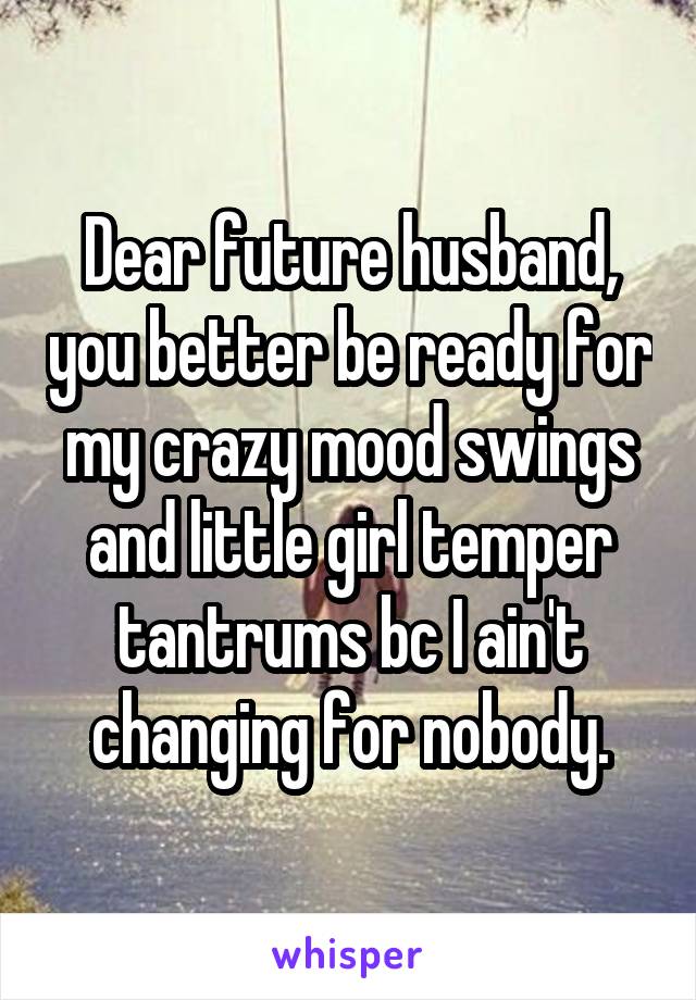 Dear future husband, you better be ready for my crazy mood swings and little girl temper tantrums bc I ain't changing for nobody.