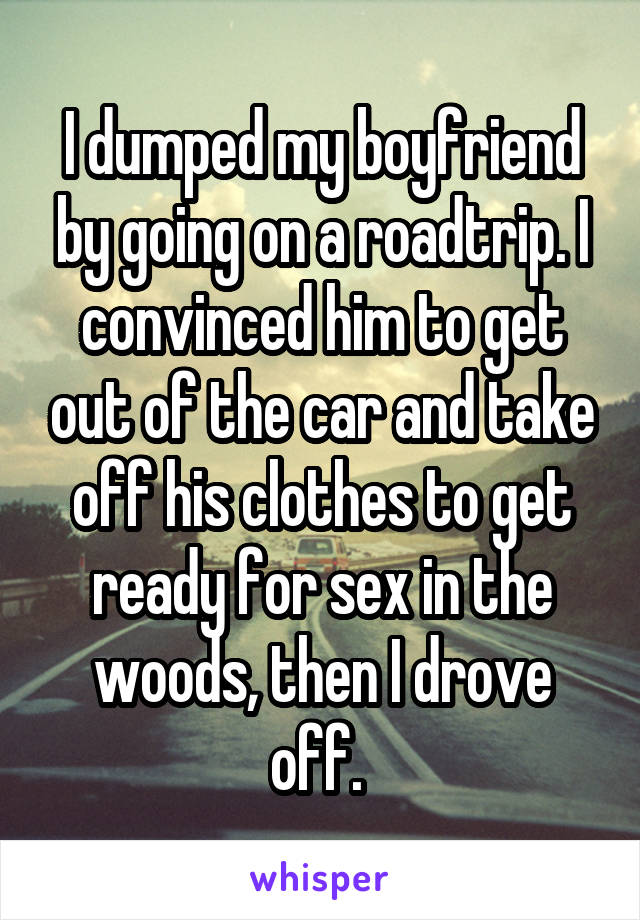 I dumped my boyfriend by going on a roadtrip. I convinced him to get out of the car and take off his clothes to get ready for sex in the woods, then I drove off. 