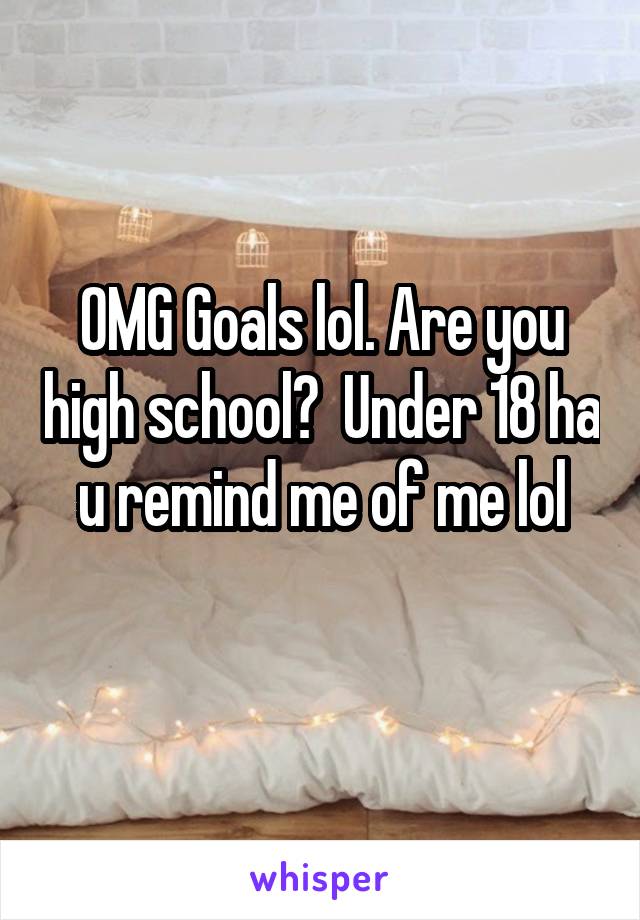 OMG Goals lol. Are you high school?  Under 18 ha u remind me of me lol
