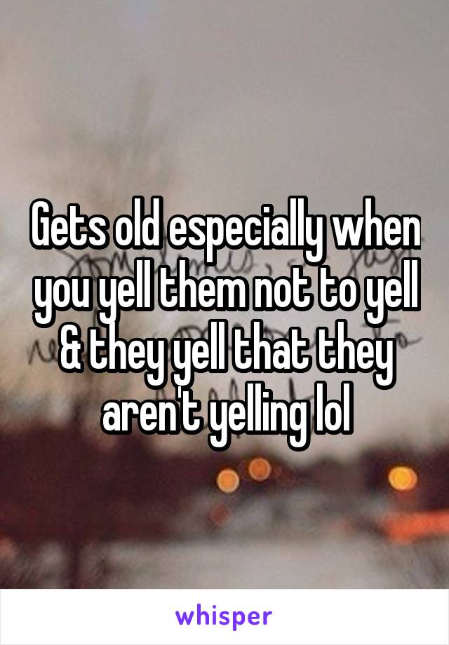 Gets old especially when you yell them not to yell & they yell that they aren't yelling lol