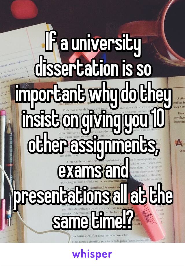 If a university dissertation is so important why do they insist on giving you 10 other assignments, exams and presentations all at the same time!?