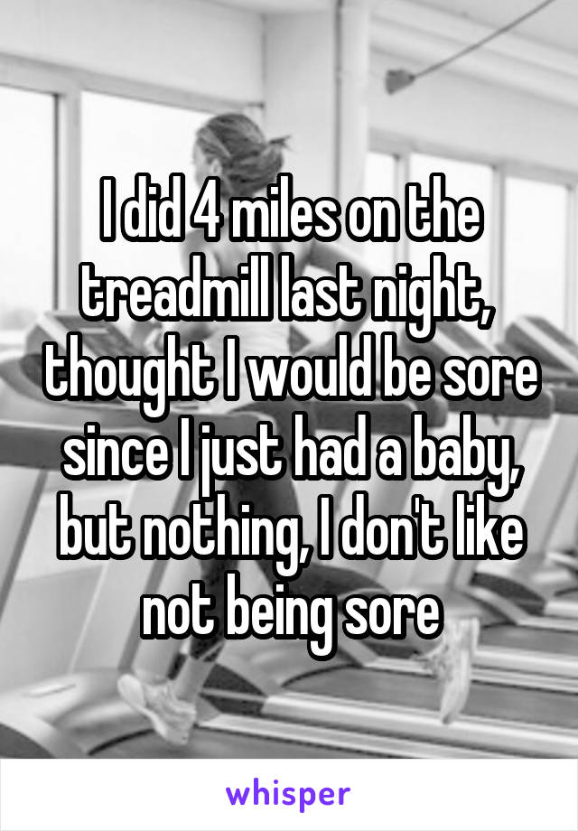 I did 4 miles on the treadmill last night,  thought I would be sore since I just had a baby, but nothing, I don't like not being sore