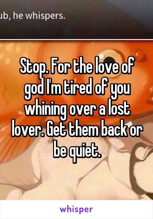 Stop. For the love of god I'm tired of you whining over a lost lover. Get them back or be quiet.