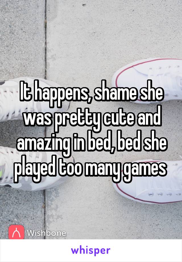 It happens, shame she was pretty cute and amazing in bed, bed she played too many games 