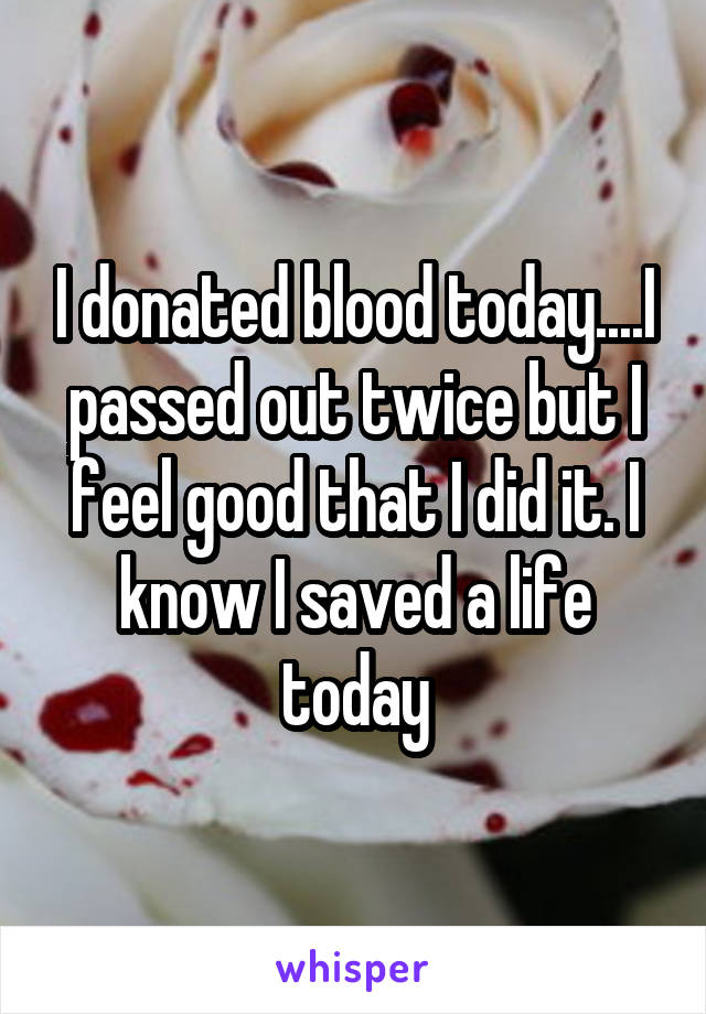 I donated blood today....I passed out twice but I feel good that I did it. I know I saved a life today