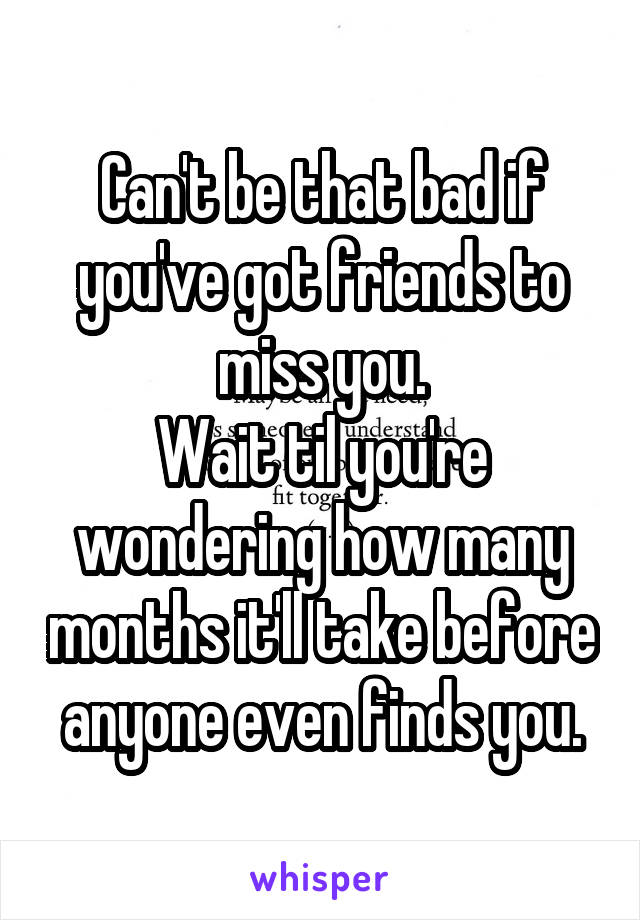 Can't be that bad if you've got friends to miss you.
Wait til you're wondering how many months it'll take before anyone even finds you.