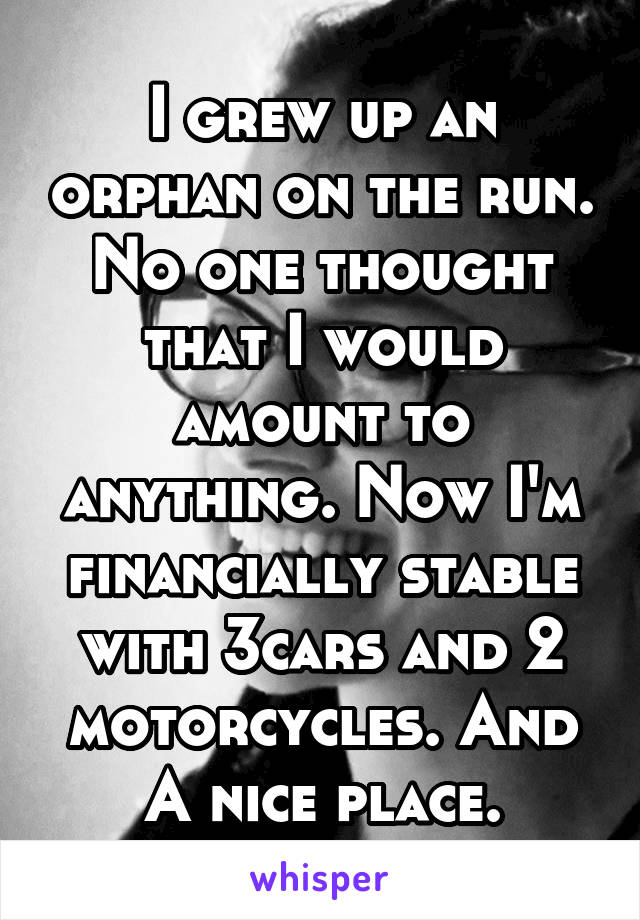 I grew up an orphan on the run. No one thought that I would amount to anything. Now I'm financially stable with 3cars and 2 motorcycles. And A nice place.