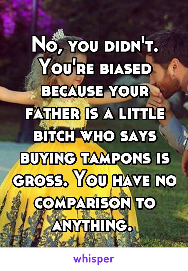 No, you didn't. You're biased because your father is a little bitch who says buying tampons is gross. You have no comparison to anything. 