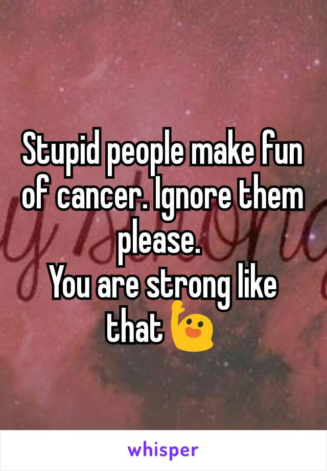 Stupid people make fun of cancer. Ignore them please. 
You are strong like that🙋