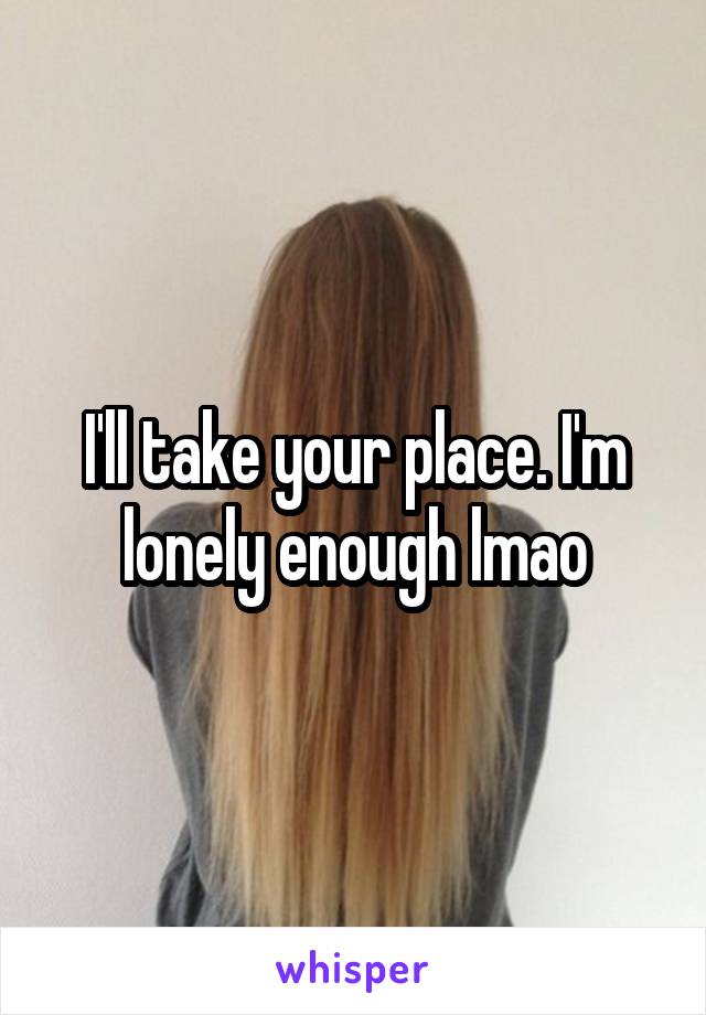 I'll take your place. I'm lonely enough lmao