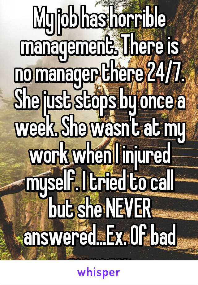 My job has horrible management. There is no manager there 24/7. She just stops by once a week. She wasn't at my work when I injured myself. I tried to call but she NEVER answered...Ex. Of bad manager