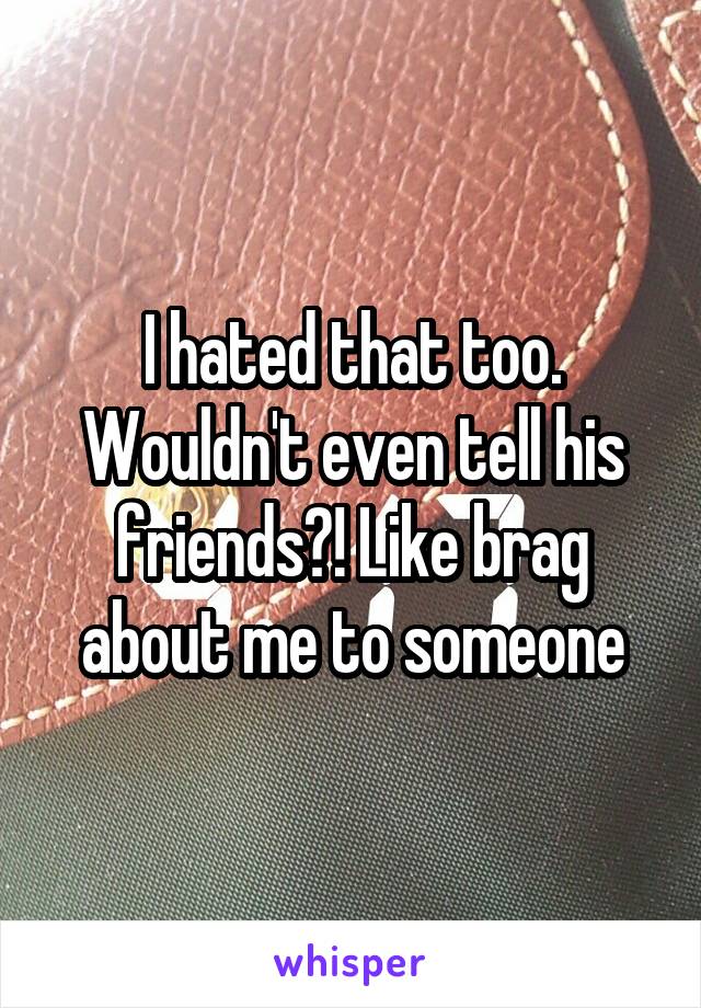 I hated that too. Wouldn't even tell his friends?! Like brag about me to someone