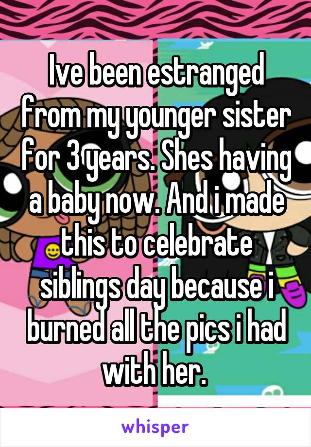 Ive been estranged from my younger sister for 3 years. Shes having a baby now. And i made this to celebrate siblings day because i burned all the pics i had with her. 