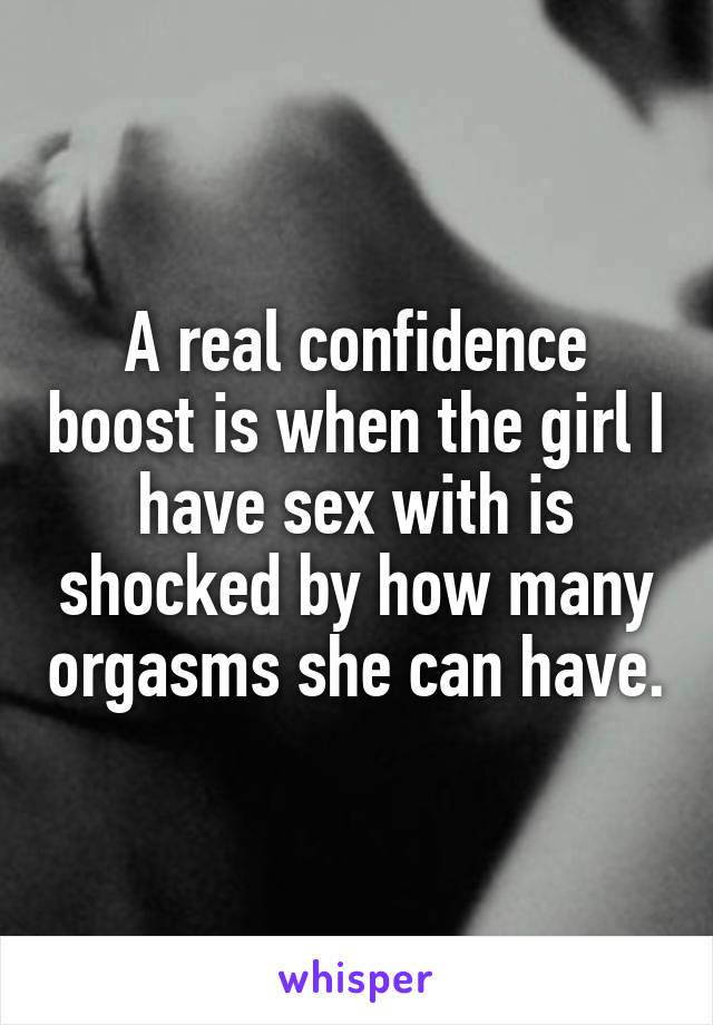 A real confidence boost is when the girl I have sex with is shocked by how many orgasms she can have.