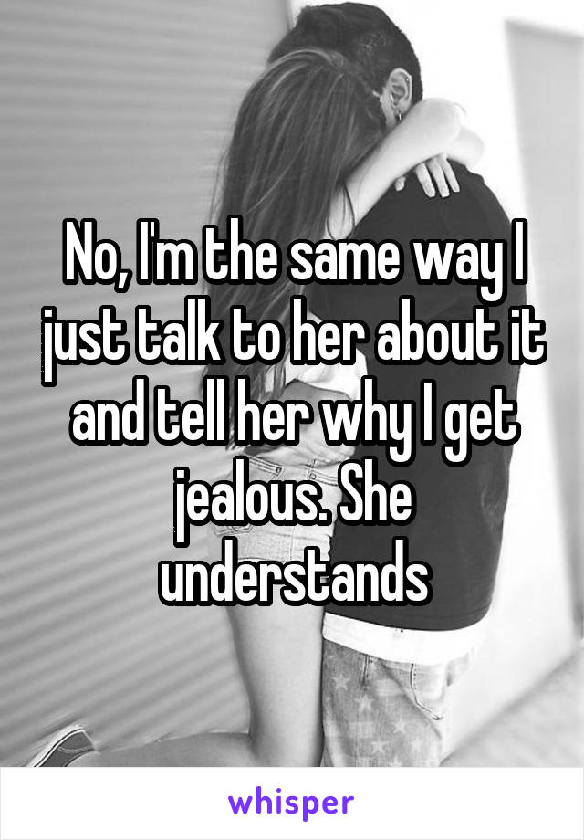 No, I'm the same way I just talk to her about it and tell her why I get jealous. She understands