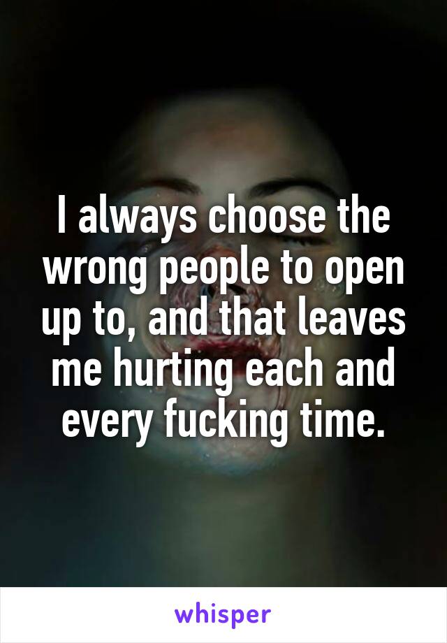 I always choose the wrong people to open up to, and that leaves me hurting each and every fucking time.