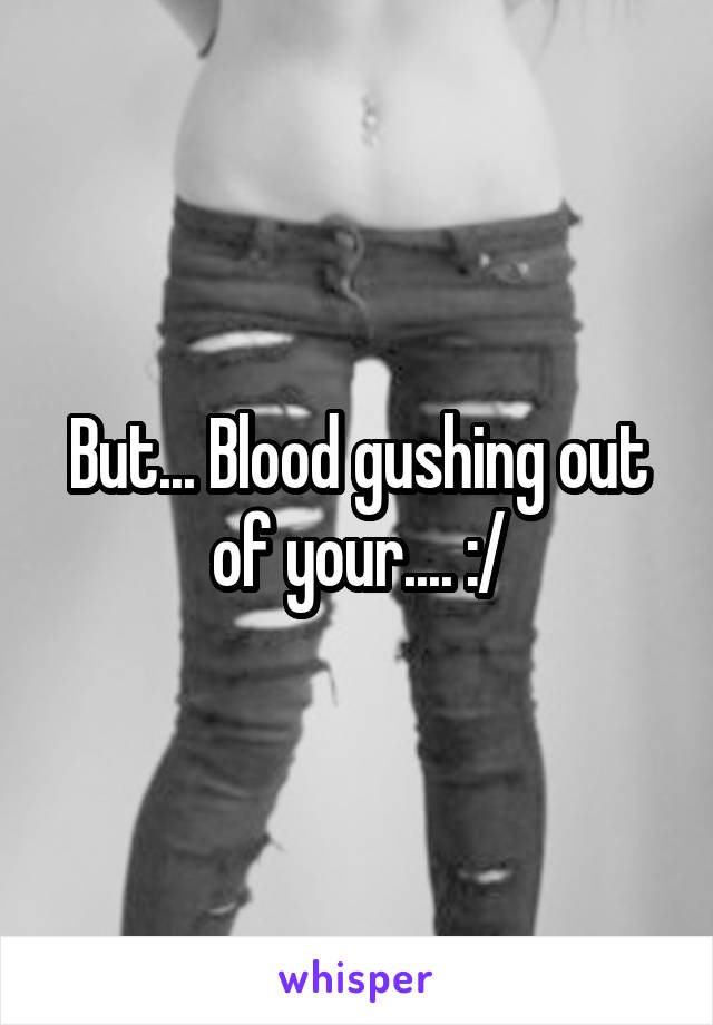 But... Blood gushing out of your.... :/