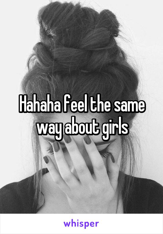 Hahaha feel the same way about girls