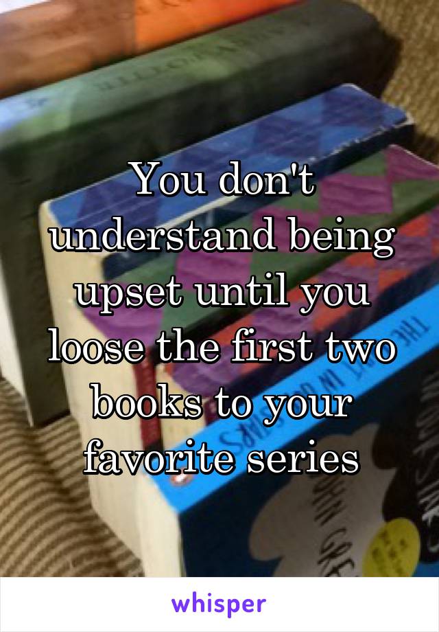 You don't understand being upset until you loose the first two books to your favorite series