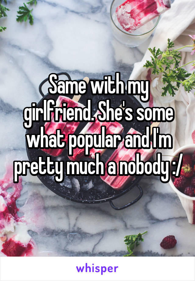 Same with my girlfriend. She's some what popular and I'm pretty much a nobody :/ 